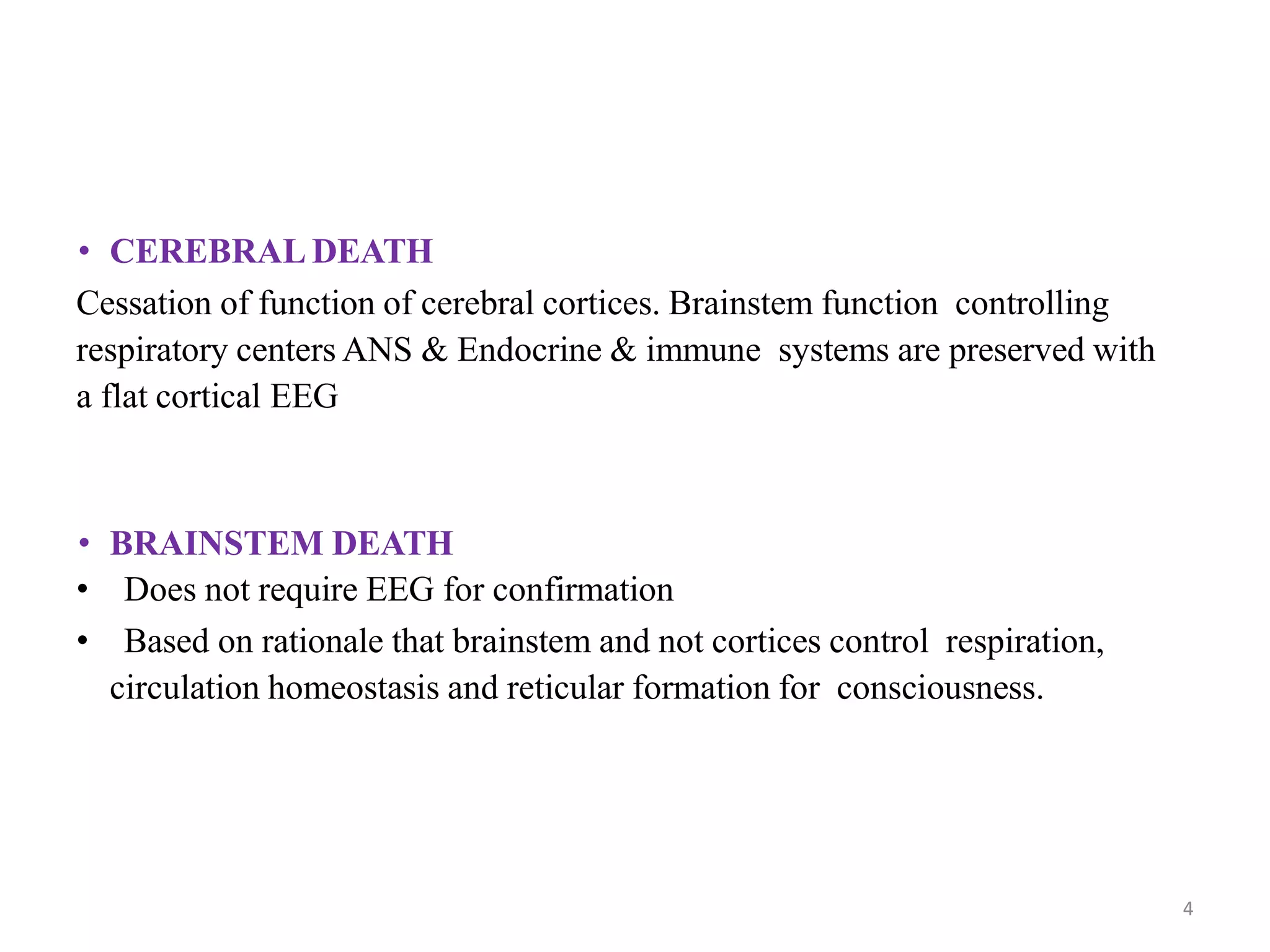 • CEREBRAL DEATH
Cessation of function of cerebral cortices. Brainstem function controlling
respiratory centers ANS & Endocrine & immune systems are preserved with
a flat cortical EEG
• BRAINSTEM DEATH
• Does not require EEG for confirmation
• Based on rationale that brainstem and not cortices control respiration,
circulation homeostasis and reticular formation for consciousness.
4
 