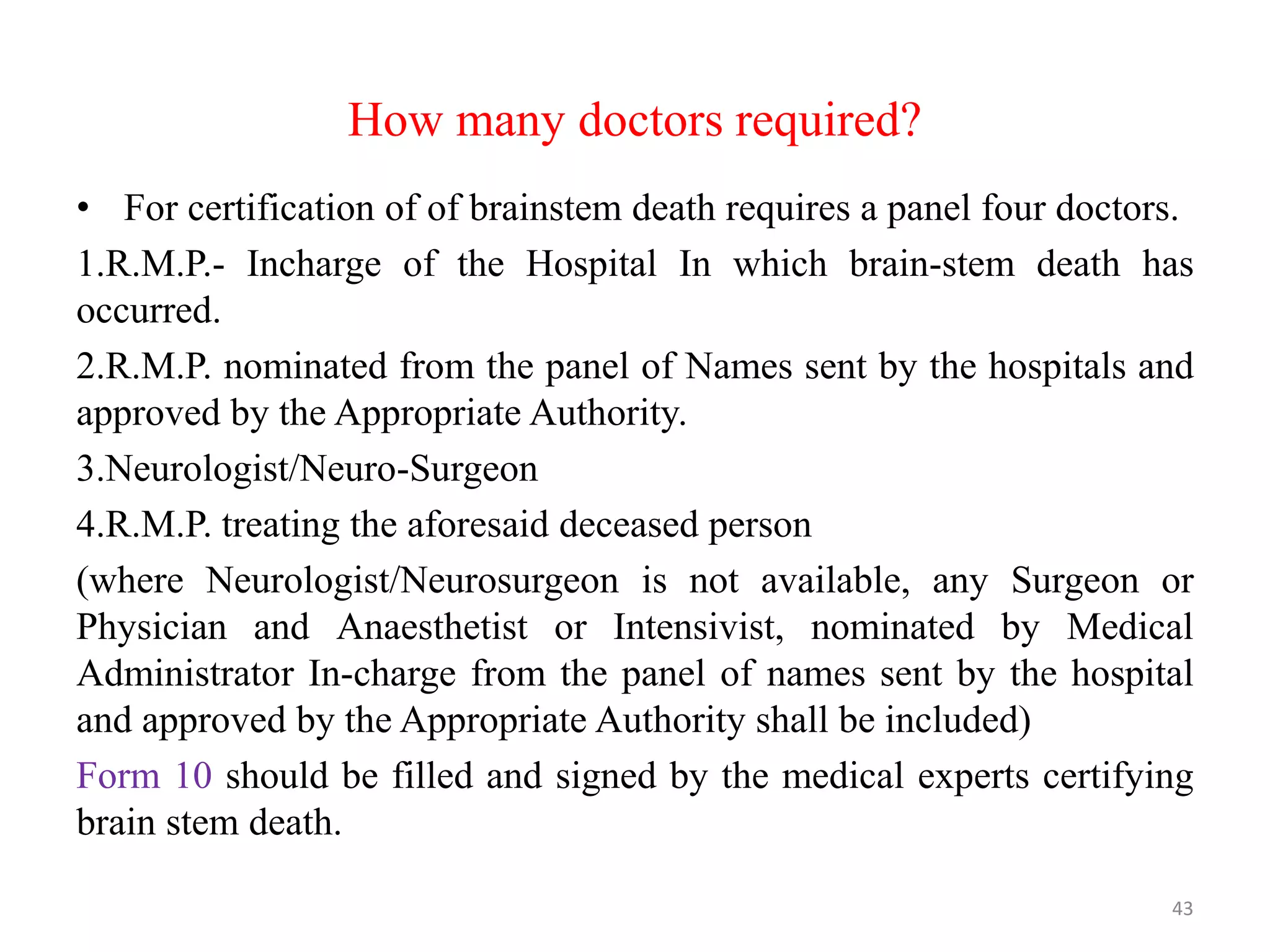 How many doctors required?
• For certification of of brainstem death requires a panel four doctors.
1.R.M.P.- Incharge of the Hospital In which brain-stem death has
occurred.
2.R.M.P. nominated from the panel of Names sent by the hospitals and
approved by the Appropriate Authority.
3.Neurologist/Neuro-Surgeon
4.R.M.P. treating the aforesaid deceased person
(where Neurologist/Neurosurgeon is not available, any Surgeon or
Physician and Anaesthetist or Intensivist, nominated by Medical
Administrator In-charge from the panel of names sent by the hospital
and approved by the Appropriate Authority shall be included)
Form 10 should be filled and signed by the medical experts certifying
brain stem death.
43
 