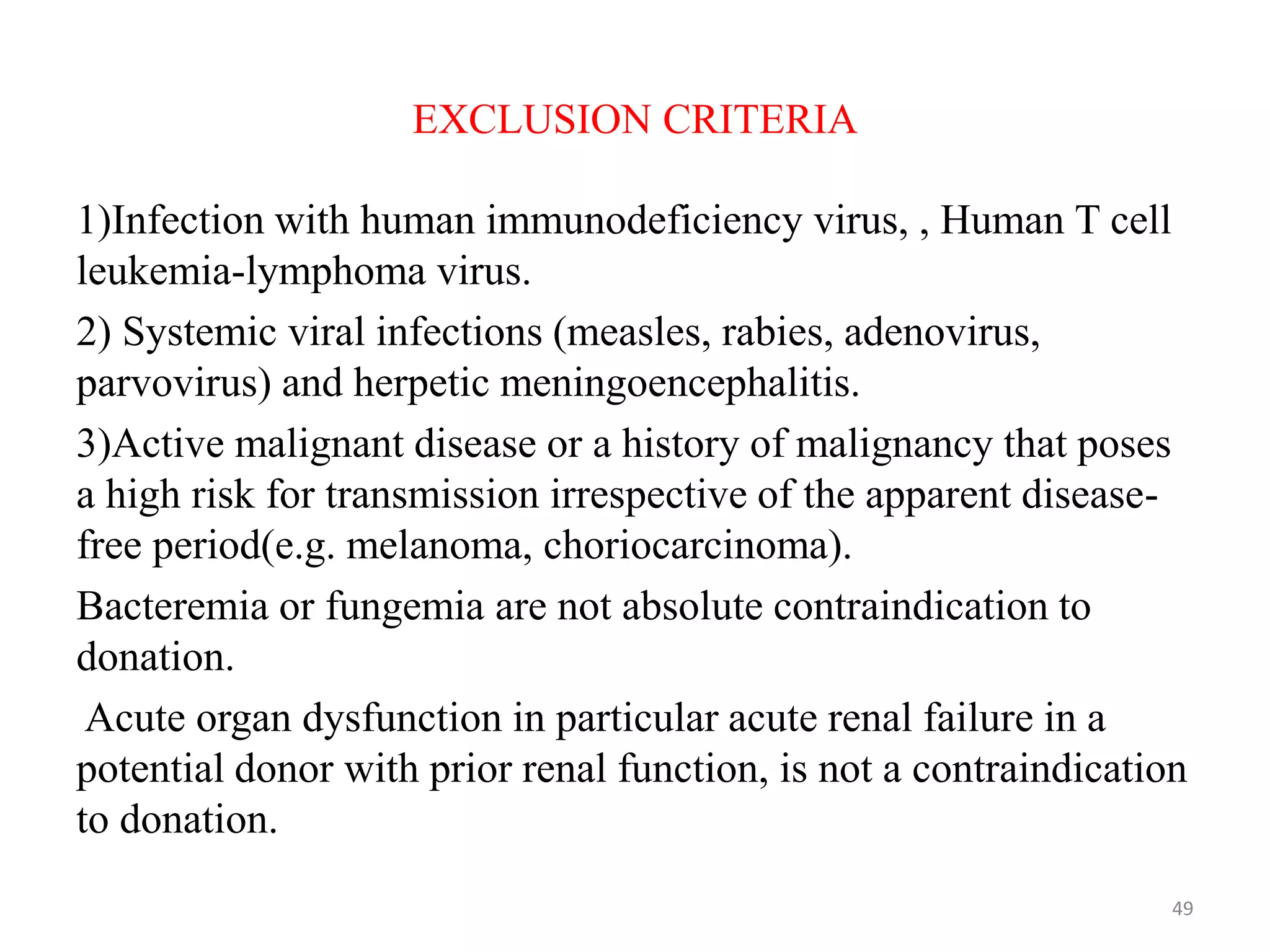 EXCLUSION CRITERIA
1)Infection with human immunodeficiency virus, , Human T cell
leukemia-lymphoma virus.
2) Systemic viral infections (measles, rabies, adenovirus,
parvovirus) and herpetic meningoencephalitis.
3)Active malignant disease or a history of malignancy that poses
a high risk for transmission irrespective of the apparent disease-
free period(e.g. melanoma, choriocarcinoma).
Bacteremia or fungemia are not absolute contraindication to
donation.
Acute organ dysfunction in particular acute renal failure in a
potential donor with prior renal function, is not a contraindication
to donation.
49
 