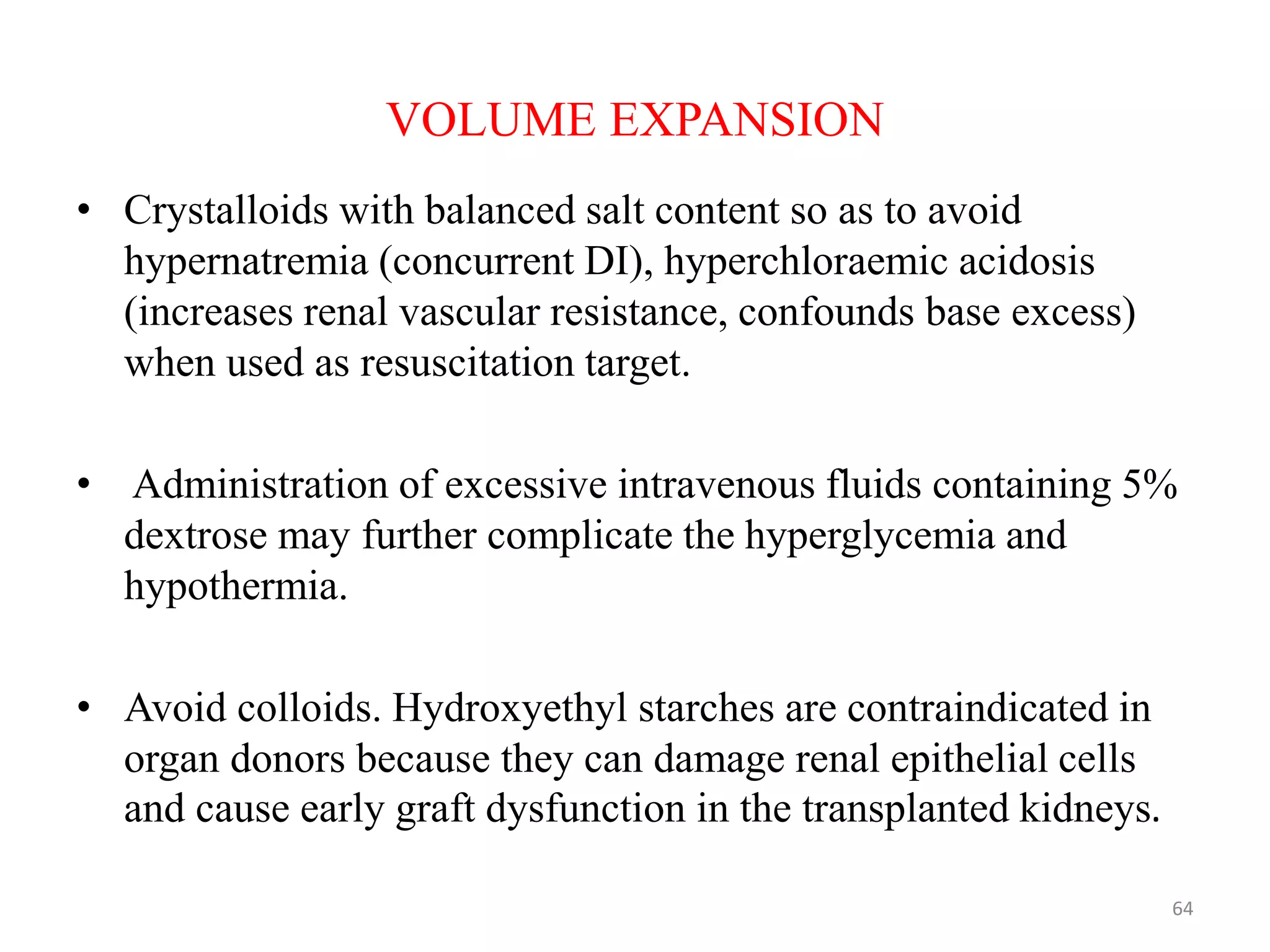VOLUME EXPANSION
• Crystalloids with balanced salt content so as to avoid
hypernatremia (concurrent DI), hyperchloraemic acidosis
(increases renal vascular resistance, confounds base excess)
when used as resuscitation target.
• Administration of excessive intravenous fluids containing 5%
dextrose may further complicate the hyperglycemia and
hypothermia.
• Avoid colloids. Hydroxyethyl starches are contraindicated in
organ donors because they can damage renal epithelial cells
and cause early graft dysfunction in the transplanted kidneys.
64
 