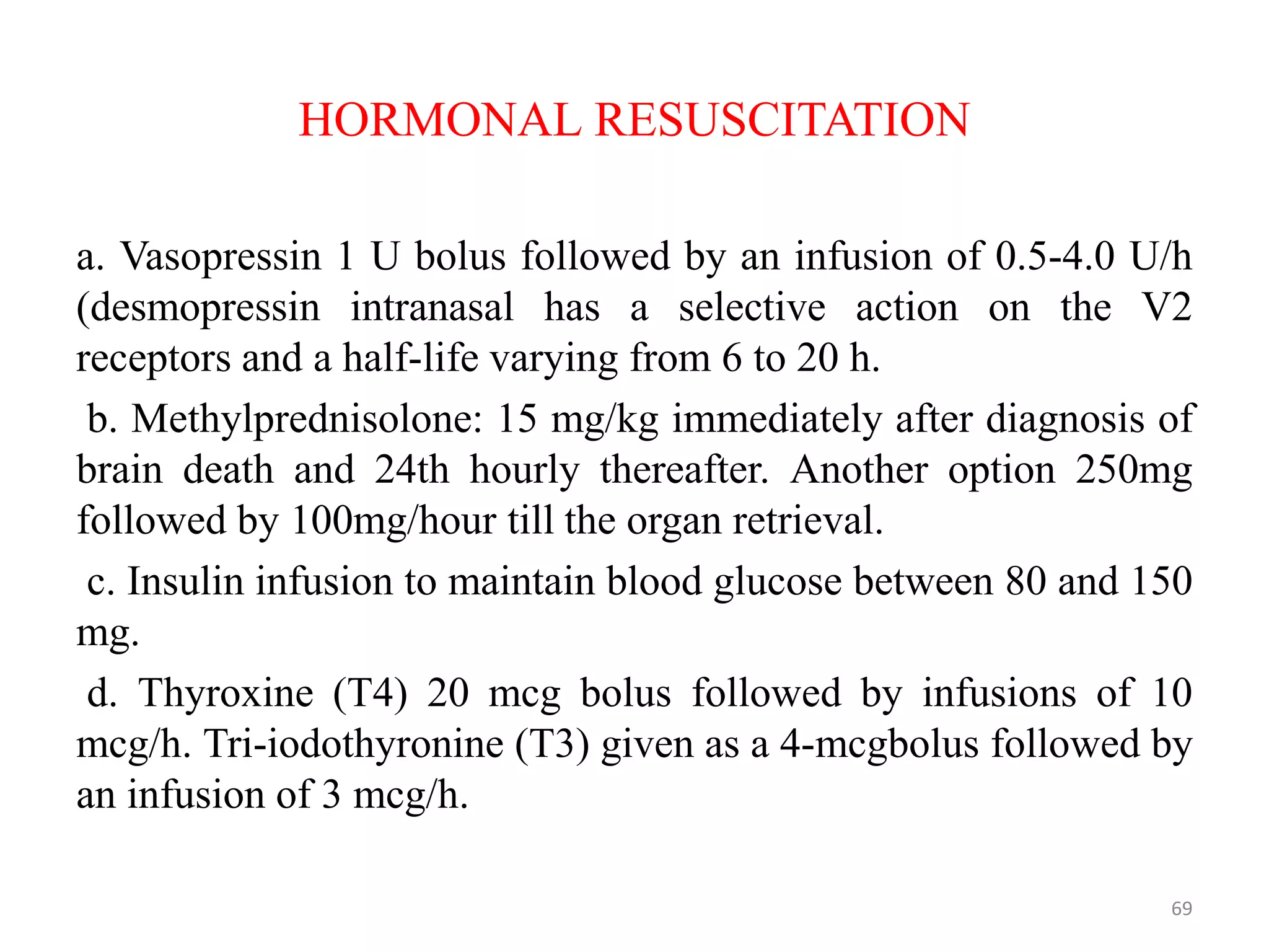 HORMONAL RESUSCITATION
a. Vasopressin 1 U bolus followed by an infusion of 0.5-4.0 U/h
(desmopressin intranasal has a selective action on the V2
receptors and a half-life varying from 6 to 20 h.
b. Methylprednisolone: 15 mg/kg immediately after diagnosis of
brain death and 24th hourly thereafter. Another option 250mg
followed by 100mg/hour till the organ retrieval.
c. Insulin infusion to maintain blood glucose between 80 and 150
mg.
d. Thyroxine (T4) 20 mcg bolus followed by infusions of 10
mcg/h. Tri-iodothyronine (T3) given as a 4-mcgbolus followed by
an infusion of 3 mcg/h.
69
 