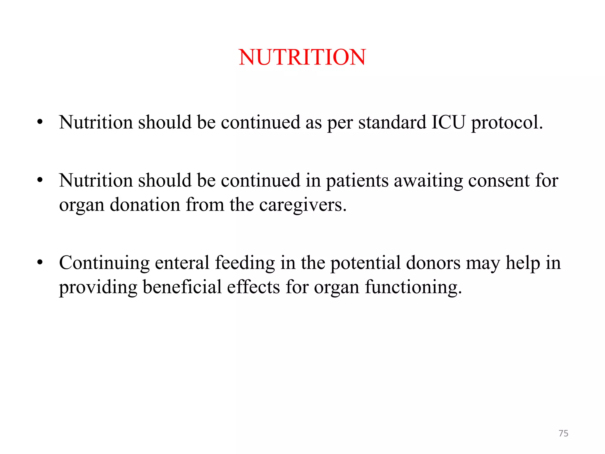 NUTRITION
• Nutrition should be continued as per standard ICU protocol.
• Nutrition should be continued in patients awaiting consent for
organ donation from the caregivers.
• Continuing enteral feeding in the potential donors may help in
providing beneficial effects for organ functioning.
75
 