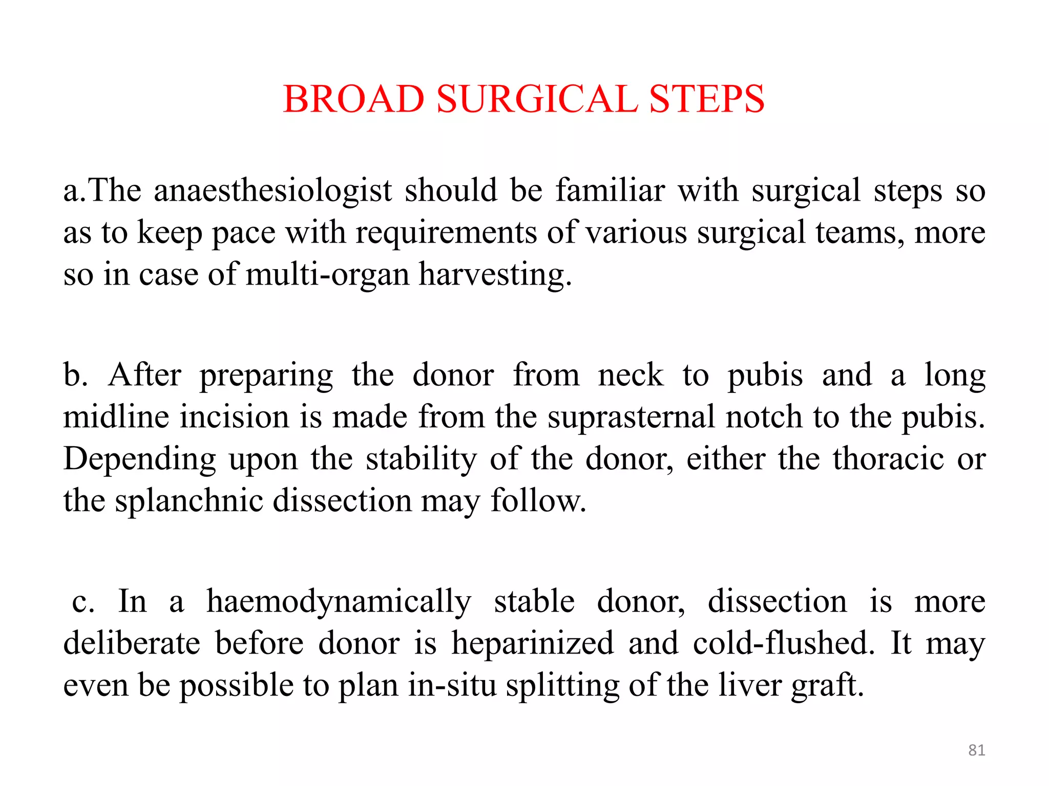 BROAD SURGICAL STEPS
a.The anaesthesiologist should be familiar with surgical steps so
as to keep pace with requirements of various surgical teams, more
so in case of multi-organ harvesting.
b. After preparing the donor from neck to pubis and a long
midline incision is made from the suprasternal notch to the pubis.
Depending upon the stability of the donor, either the thoracic or
the splanchnic dissection may follow.
c. In a haemodynamically stable donor, dissection is more
deliberate before donor is heparinized and cold-flushed. It may
even be possible to plan in-situ splitting of the liver graft.
81
 