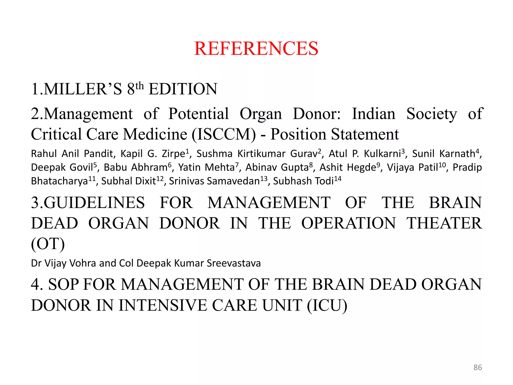 REFERENCES
1.MILLER’S 8th EDITION
2.Management of Potential Organ Donor: Indian Society of
Critical Care Medicine (ISCCM) - Position Statement
Rahul Anil Pandit, Kapil G. Zirpe1, Sushma Kirtikumar Gurav2, Atul P. Kulkarni3, Sunil Karnath4,
Deepak Govil5, Babu Abhram6, Yatin Mehta7, Abinav Gupta8, Ashit Hegde9, Vijaya Patil10, Pradip
Bhatacharya11, Subhal Dixit12, Srinivas Samavedan13, Subhash Todi14
3.GUIDELINES FOR MANAGEMENT OF THE BRAIN
DEAD ORGAN DONOR IN THE OPERATION THEATER
(OT)
Dr Vijay Vohra and Col Deepak Kumar Sreevastava
4. SOP FOR MANAGEMENT OF THE BRAIN DEAD ORGAN
DONOR IN INTENSIVE CARE UNIT (ICU)
86
 