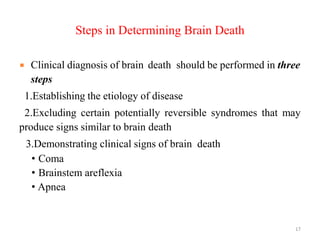 Steps in Determining Brain Death
 Clinical diagnosis of brain death should be performed in three
steps
1.Establishing the etiology of disease
2.Excluding certain potentially reversible syndromes that may
produce signs similar to brain death
3.Demonstrating clinical signs of brain death
• Coma
• Brainstem areflexia
• Apnea
17
 