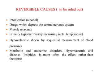 REVERSIBLE CAUSES ( to be ruled out)
 Intoxication (alcohol)
 Drugs, which depress the central nervous system
 Muscle relaxants
 Primary hypothermia (by measuring rectal temperature)
 Hypovolaemic shock( by sequential measurement of blood
pressure)
 Metabolic and endocrine disorders. Hypernatremia and
diabetes insipidus is more often the effect rather than
the cause.
18
 