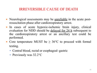 IRREVERSIBLE CAUSE OF DEATH
 Neurological assessments may be unreliable in the acute post-
resuscitation phase after cardiorespiratory arrest.
 In cases of acute hypoxic-ischemic brain injury, clinical
evaluation for NDD should be delayed for 24 h subsequent to
the cardiorespiratory arrest or an ancillary test could be
performed.
 Core temperature MUST be ≥ 36°C to proceed with formal
testing.
 Central blood, rectal or esophageal–gastric
 Previously was 32.2°C
19
 