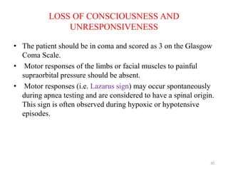 LOSS OF CONSCIOUSNESS AND
UNRESPONSIVENESS
• The patient should be in coma and scored as 3 on the Glasgow
Coma Scale.
• Motor responses of the limbs or facial muscles to painful
supraorbital pressure should be absent.
• Motor responses (i.e. Lazarus sign) may occur spontaneously
during apnea testing and are considered to have a spinal origin.
This sign is often observed during hypoxic or hypotensive
episodes.
20
 