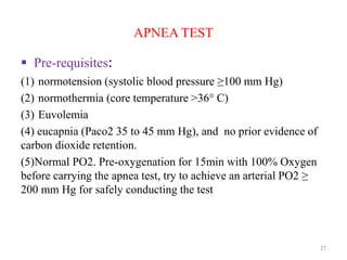 APNEA TEST
 Pre-requisites:
(1) normotension (systolic blood pressure ≥100 mm Hg)
(2) normothermia (core temperature >36° C)
(3) Euvolemia
(4) eucapnia (Paco2 35 to 45 mm Hg), and no prior evidence of
carbon dioxide retention.
(5)Normal PO2. Pre-oxygenation for 15min with 100% Oxygen
before carrying the apnea test, try to achieve an arterial PO2 ≥
200 mm Hg for safely conducting the test
27
 