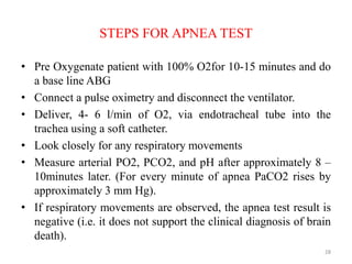 STEPS FOR APNEA TEST
• Pre Oxygenate patient with 100% O2for 10-15 minutes and do
a base line ABG
• Connect a pulse oximetry and disconnect the ventilator.
• Deliver, 4- 6 l/min of O2, via endotracheal tube into the
trachea using a soft catheter.
• Look closely for any respiratory movements
• Measure arterial PO2, PCO2, and pH after approximately 8 –
10minutes later. (For every minute of apnea PaCO2 rises by
approximately 3 mm Hg).
• If respiratory movements are observed, the apnea test result is
negative (i.e. it does not support the clinical diagnosis of brain
death).
28
 