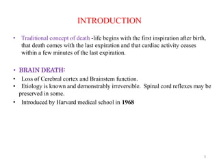 INTRODUCTION
• Traditional concept of death -life begins with the first inspiration after birth,
that death comes with the last expiration and that cardiac activity ceases
within a few minutes of the last expiration.
• BRAIN DEATH:
• Loss of Cerebral cortex and Brainstem function.
• Etiology is known and demonstrably irreversible. Spinal cord reflexes may be
preserved in some.
• Introduced by Harvard medical school in 1968
3
 