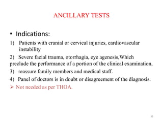 ANCILLARY TESTS
• Indications:
1) Patients with cranial or cervical injuries, cardiovascular
instability
2) Severe facial trauma, otorrhagia, eye agenesis,Which
preclude the performance of a portion of the clinical examination,
3) reassure family members and medical staff.
4) Panel of doctors is in doubt or disagreement of the diagnosis.
 Not needed as per THOA.
33
 
