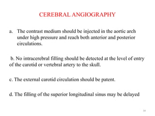 CEREBRAL ANGIOGRAPHY
a. The contrast medium should be injected in the aortic arch
under high pressure and reach both anterior and posterior
circulations.
b. No intracerebral filling should be detected at the level of entry
of the carotid or vertebral artery to the skull.
c. The external carotid circulation should be patent.
d. The filling of the superior longitudinal sinus may be delayed
34
 