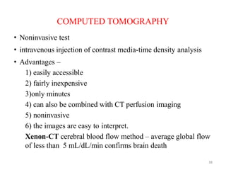 COMPUTED TOMOGRAPHY
• Noninvasive test
• intravenous injection of contrast media-time density analysis
• Advantages –
1) easily accessible
2) fairly inexpensive
3)only minutes
4) can also be combined with CT perfusion imaging
5) noninvasive
6) the images are easy to interpret.
Xenon-CT cerebral blood flow method – average global flow
of less than 5 mL/dL/min confirms brain death
38
 