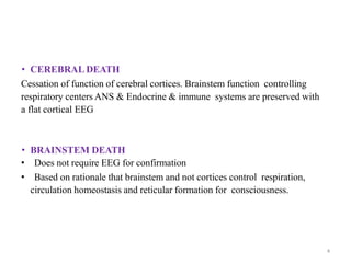 • CEREBRAL DEATH
Cessation of function of cerebral cortices. Brainstem function controlling
respiratory centers ANS & Endocrine & immune systems are preserved with
a flat cortical EEG
• BRAINSTEM DEATH
• Does not require EEG for confirmation
• Based on rationale that brainstem and not cortices control respiration,
circulation homeostasis and reticular formation for consciousness.
4
 