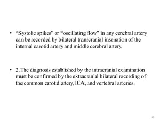 • “Systolic spikes” or “oscillating flow” in any cerebral artery
can be recorded by bilateral transcranial insonation of the
internal carotid artery and middle cerebral artery.
• 2.The diagnosis established by the intracranial examination
must be confirmed by the extracranial bilateral recording of
the common carotid artery, ICA, and vertebral arteries.
40
 