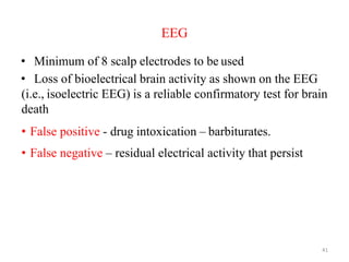 EEG
• Minimum of 8 scalp electrodes to be used
• Loss of bioelectrical brain activity as shown on the EEG
(i.e., isoelectric EEG) is a reliable confirmatory test for brain
death
• False positive - drug intoxication – barbiturates.
• False negative – residual electrical activity that persist
after brain death
41
 