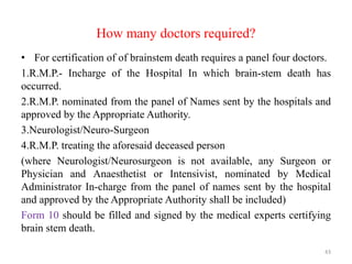 How many doctors required?
• For certification of of brainstem death requires a panel four doctors.
1.R.M.P.- Incharge of the Hospital In which brain-stem death has
occurred.
2.R.M.P. nominated from the panel of Names sent by the hospitals and
approved by the Appropriate Authority.
3.Neurologist/Neuro-Surgeon
4.R.M.P. treating the aforesaid deceased person
(where Neurologist/Neurosurgeon is not available, any Surgeon or
Physician and Anaesthetist or Intensivist, nominated by Medical
Administrator In-charge from the panel of names sent by the hospital
and approved by the Appropriate Authority shall be included)
Form 10 should be filled and signed by the medical experts certifying
brain stem death.
43
 