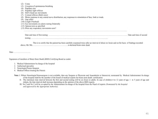 (2) Coma
(3) Cessation of spontaneous breathing
(4) Pupillary size
(5) Pupillary light reflexes
(6) Doll’s head eye movements
(7) Corneal reflexes (Both sizes)
(8) Motor response in any cranial nerve distribution, any responses to stimulation of face, limb or trunk.
(9) Gag reflex
(10) Cough (Tracheal)
(11) Eye movements on caloric testing bilaterally
(12) Apnoea tests as specified
(13) Were any respiratory movements seen?
…………………………………………………………………………………………………………………………………………..
Date and time of first testing: ………………………………………………………………………………………………………... Date and time of second
testing: ……………………………………………………………………………………………………...
This is to certify that the patient has been carefully examined twice after an interval of about six hours and on the basis of findings recorded
above, Mr./Ms……………………………………………….is declared brain-stem dead.
Date: …………………….
Signatures of members of Brain Stem Death (BSD) Certifying Board as under:
1. Medical Administrator In-charge of the hospital
2. Authorised specialist.
3. Neurologist/Neuro-Surgeon
4. Medical Officer treating the Patient.
Note: I. Where Neurologist/Neurosurgeon is not available, then any Surgeon or Physician and Anaesthetist or Intensivist, nominated by Medical Administrator In-charge
of the hospital shall be the member of the board of medical experts for brain-stem death certification.
II. The minimum time interval between the first and second testing will be six hours in adults. In case of children 6 to 12 years of age, 1 to 5 years of age and
infants, the time interval shall increase depending on the opinion of the above BSD experts.
III. No.2 and No.3 will be co-opted by the Administrator In-charge of the hospital from the Panel of experts (Nominated by the hospital
and approved by the Appropriate Authority).
45
 
