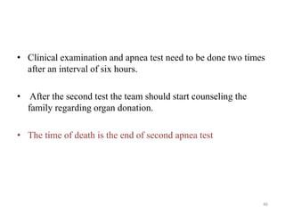 • Clinical examination and apnea test need to be done two times
after an interval of six hours.
• After the second test the team should start counseling the
family regarding organ donation.
• The time of death is the end of second apnea test
46
 