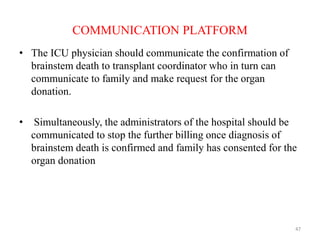 COMMUNICATION PLATFORM
• The ICU physician should communicate the confirmation of
brainstem death to transplant coordinator who in turn can
communicate to family and make request for the organ
donation.
• Simultaneously, the administrators of the hospital should be
communicated to stop the further billing once diagnosis of
brainstem death is confirmed and family has consented for the
organ donation
47
 