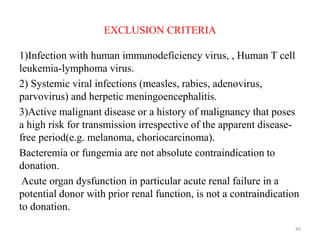 EXCLUSION CRITERIA
1)Infection with human immunodeficiency virus, , Human T cell
leukemia-lymphoma virus.
2) Systemic viral infections (measles, rabies, adenovirus,
parvovirus) and herpetic meningoencephalitis.
3)Active malignant disease or a history of malignancy that poses
a high risk for transmission irrespective of the apparent disease-
free period(e.g. melanoma, choriocarcinoma).
Bacteremia or fungemia are not absolute contraindication to
donation.
Acute organ dysfunction in particular acute renal failure in a
potential donor with prior renal function, is not a contraindication
to donation.
49
 
