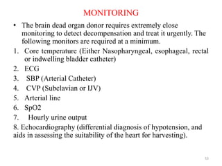MONITORING
• The brain dead organ donor requires extremely close
monitoring to detect decompensation and treat it urgently. The
following monitors are required at a minimum.
1. Core temperature (Either Nasopharyngeal, esophageal, rectal
or indwelling bladder catheter)
2. ECG
3. SBP (Arterial Catheter)
4. CVP (Subclavian or IJV)
5. Arterial line
6. SpO2
7. Hourly urine output
8. Echocardiography (differential diagnosis of hypotension, and
aids in assessing the suitability of the heart for harvesting).
53
 