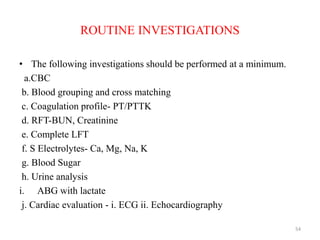 ROUTINE INVESTIGATIONS
• The following investigations should be performed at a minimum.
a.CBC
b. Blood grouping and cross matching
c. Coagulation profile- PT/PTTK
d. RFT-BUN, Creatinine
e. Complete LFT
f. S Electrolytes- Ca, Mg, Na, K
g. Blood Sugar
h. Urine analysis
i. ABG with lactate
j. Cardiac evaluation - i. ECG ii. Echocardiography
54
 