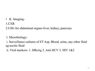 • K. Imaging-
1.CXR
2.USG for abdominal organs-liver, kidney, pancreas
l. Microbiology-
i. Surveillance cultures of ET Asp, Blood, urine, any other fluid
eg:ascitic fluid
ii. Viral markers- 1. HBsAg 2. Anti HCV 3. HIV 1&2
55
 