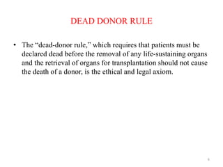 DEAD DONOR RULE
• The “dead-donor rule,” which requires that patients must be
declared dead before the removal of any life-sustaining organs
and the retrieval of organs for transplantation should not cause
the death of a donor, is the ethical and legal axiom.
6
 