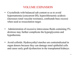 VOLUME EXPANSION
• Crystalloids with balanced salt content so as to avoid
hypernatremia (concurrent DI), hyperchloraemic acidosis
(increases renal vascular resistance, confounds base excess)
when used as resuscitation target.
• Administration of excessive intravenous fluids containing 5%
dextrose may further complicate the hyperglycemia and
hypothermia.
• Avoid colloids. Hydroxyethyl starches are contraindicated in
organ donors because they can damage renal epithelial cells
and cause early graft dysfunction in the transplanted kidneys.
64
 