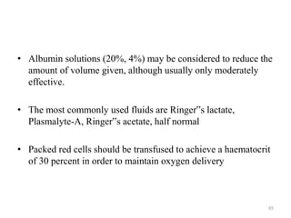 • Albumin solutions (20%, 4%) may be considered to reduce the
amount of volume given, although usually only moderately
effective.
• The most commonly used fluids are Ringer‟s lactate,
Plasmalyte-A, Ringer‟s acetate, half normal
• Packed red cells should be transfused to achieve a haematocrit
of 30 percent in order to maintain oxygen delivery
65
 