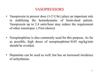 VASOPRESSORS
• Vasopressin in pressor dose (1-2 U/hr.) plays an important role
in stabilizing the hemodynamic of brain-dead patient.
Vasopressin up to 2.4 units/hour may reduce the requirement
of other ionotropes. ( First choice)
• Norepinephrine is also commonly used for this purpose. As far
as possible, high doses of norepinephrine>0.05 mg/kg/min
should be avoided.
• Dopamine can be used as well, but has an increased incidence
of arrhythmias.
66
 