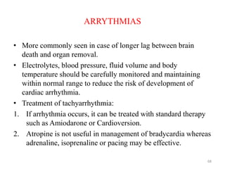 ARRYTHMIAS
• More commonly seen in case of longer lag between brain
death and organ removal.
• Electrolytes, blood pressure, fluid volume and body
temperature should be carefully monitored and maintaining
within normal range to reduce the risk of development of
cardiac arrhythmia.
• Treatment of tachyarrhythmia:
1. If arrhythmia occurs, it can be treated with standard therapy
such as Amiodarone or Cardioversion.
2. Atropine is not useful in management of bradycardia whereas
adrenaline, isoprenaline or pacing may be effective.
68
 