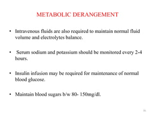 METABOLIC DERANGEMENT
• Intravenous fluids are also required to maintain normal fluid
volume and electrolytes balance.
• Serum sodium and potassium should be monitored every 2-4
hours.
• Insulin infusion may be required for maintenance of normal
blood glucose.
• Maintain blood sugars b/w 80- 150mg/dl.
70
 