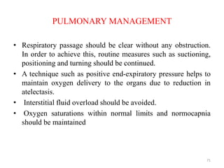 PULMONARY MANAGEMENT
• Respiratory passage should be clear without any obstruction.
In order to achieve this, routine measures such as suctioning,
positioning and turning should be continued.
• A technique such as positive end-expiratory pressure helps to
maintain oxygen delivery to the organs due to reduction in
atelectasis.
• Interstitial fluid overload should be avoided.
• Oxygen saturations within normal limits and normocapnia
should be maintained
71
 