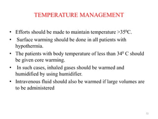 TEMPERATURE MANAGEMENT
• Efforts should be made to maintain temperature >350C.
• Surface warming should be done in all patients with
hypothermia.
• The patients with body temperature of less than 340 C should
be given core warming.
• In such cases, inhaled gases should be warmed and
humidified by using humidifier.
• Intravenous fluid should also be warmed if large volumes are
to be administered
72
 