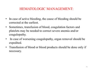 HEMATOLOGIC MANAGEMENT:
• In case of active bleeding, the cause of bleeding should be
corrected at the earliest.
• Sometimes, transfusion of blood, coagulation factors and
platelets may be needed to correct severe anemia and/or
coagulopathy.
• In case of worsening coagulopathy, organ removal should be
expedited.
• Transfusion of blood or blood products should be done only if
necessary.
73
 