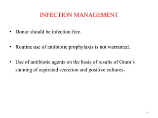 INFECTION MANAGEMENT
• Donor should be infection free.
• Routine use of antibiotic prophylaxis is not warranted.
• Use of antibiotic agents on the basis of results of Gram’s
staining of aspirated secretion and positive cultures.
74
 