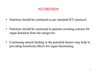 NUTRITION
• Nutrition should be continued as per standard ICU protocol.
• Nutrition should be continued in patients awaiting consent for
organ donation from the caregivers.
• Continuing enteral feeding in the potential donors may help in
providing beneficial effects for organ functioning.
75
 