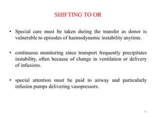 SHIFTING TO OR
• Special care must be taken during the transfer as donor is
vulnerable to episodes of haemodynamic instability anytime.
• continuous monitoring since transport frequently precipitates
instability, often because of change in ventilation or delivery
of infusions.
• special attention must be paid to airway and particularly
infusion pumps delivering vasopressors.
76
 