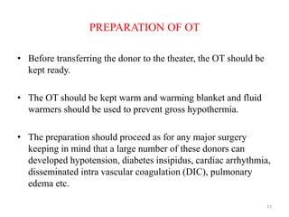 PREPARATION OF OT
• Before transferring the donor to the theater, the OT should be
kept ready.
• The OT should be kept warm and warming blanket and fluid
warmers should be used to prevent gross hypothermia.
• The preparation should proceed as for any major surgery
keeping in mind that a large number of these donors can
developed hypotension, diabetes insipidus, cardiac arrhythmia,
disseminated intra vascular coagulation (DIC), pulmonary
edema etc.
77
 
