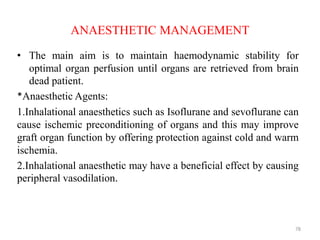 ANAESTHETIC MANAGEMENT
• The main aim is to maintain haemodynamic stability for
optimal organ perfusion until organs are retrieved from brain
dead patient.
*Anaesthetic Agents:
1.Inhalational anaesthetics such as Isoflurane and sevoflurane can
cause ischemic preconditioning of organs and this may improve
graft organ function by offering protection against cold and warm
ischemia.
2.Inhalational anaesthetic may have a beneficial effect by causing
peripheral vasodilation.
78
 