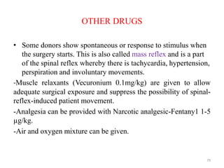 OTHER DRUGS
• Some donors show spontaneous or response to stimulus when
the surgery starts. This is also called mass reflex and is a part
of the spinal reflex whereby there is tachycardia, hypertension,
perspiration and involuntary movements.
-Muscle relaxants (Vecuronium 0.1mg/kg) are given to allow
adequate surgical exposure and suppress the possibility of spinal-
reflex-induced patient movement.
-Analgesia can be provided with Narcotic analgesic-Fentany1 1-5
µg/kg.
-Air and oxygen mixture can be given.
79
 