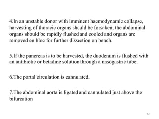 4.In an unstable donor with imminent haemodynamic collapse,
harvesting of thoracic organs should be forsaken, the abdominal
organs should be rapidly flushed and cooled and organs are
removed en bloc for further dissection on bench.
5.If the pancreas is to be harvested, the duodenum is flushed with
an antibiotic or betadine solution through a nasogastric tube.
6.The portal circulation is cannulated.
7.The abdominal aorta is ligated and cannulated just above the
bifurcation
82
 