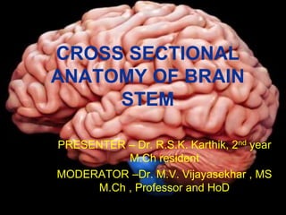 CROSS SECTIONAL
ANATOMY OF BRAIN
STEM
PRESENTER – Dr. R.S.K. Karthik, 2nd year
M.Ch resident
MODERATOR –Dr. M.V. Vijayasekhar , MS
M.Ch , Professor and HoD
 