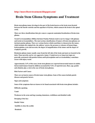 http://more1best-treatment.blogspot.com/
Brain Stem Glioma-Symptoms and Treatment
Brain stem glioma tumor develops in the part of the brain known as the brain stem (located
between the fourth ventricle and the aqueduct of Sylvius, which connects the brain to the spinal
cord).
There are three classifications that give cancer a separate anatomical localization of brain stem
glioma:
Tectal Cervicomedullary Diffuse Intrinsic Pontine Patients tend to survive longer with gliomas
and tectal cervicomedullary. The most serious classification of tumors of brain stem gliomas are
intrinsic pontine glioma. There are various factors which contribute to characterize the tumor,
which includes the original site, the address / grows, the presence or absence of hemorrhage,
hydrocephalus, cysts and necrosis; the degree of magnification of the tumor and the degree of
exophytic growth.
Brainstem glioma tumor usually come fromt the left side of the brain and most are located in the
deck. These growths can be very aggressive tumor. Cranial nerves or long tract signs are
generally associated with pontine lesions and hydrocephalus and cervicomedullary sometimes
occurs with injury tectal.
Approximately 2.4% of the cases, brain stem gliomas are reported intracranial tumors in adults.
Intracranial tumors found in children accounted for 9.4% of reported cases. Race, age, gender
and ethnicity play a role in the case of brain stem gliomas.
Risk Factors and Causes
There are no known causes of brain tumor stem glioma. Some of the causes include genetic
diseases and genetic factors.
Signs and symptoms
Some of the symptoms that are known to be found associated with brain stem glioma include:
Difficulty speaking
Vomit
Weakness in the arms and legs (causing clumsiness, wobbliness and disabled walk)
Drooping of the face
Double Vision
Inability to close the eyelids
Headache
 
