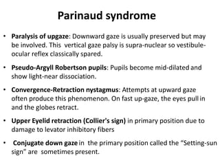 Parinaud syndrome
• Paralysis of upgaze: Downward gaze is usually preserved but may
be involved. This vertical gaze palsy is supra-nuclear so vestibule-
ocular reflex classically spared.
• Pseudo-Argyll Robertson pupils: Pupils become mid-dilated and
show light-near dissociation.
• Convergence-Retraction nystagmus: Attempts at upward gaze
often produce this phenomenon. On fast up-gaze, the eyes pullin
and the globes retract.
• Upper Eyelid retraction (Collier's sign) in primary position due to
damage to levator inhibitory fibers
• Conjugate down gaze in the primary position called the “Setting-sun
sign” are sometimes present.
 