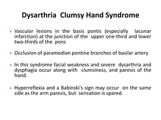 Dysarthria Clumsy Hand Syndrome
 Vascular lesions in the basis pontis (especially lacunar
infarction) at the junction of the upper one-third and lower
two-thirds of the pons
 Occlusion of paramedian pontine branches of basilar artery
 In this syndrome facial weakness and severe dysarthria and
dysphagia occur along with clumsiness, and paresis of the
hand.
 Hyperreflexia and a Babinski's sign may occur on the same
side as the arm paresis, but sensation is spared.
 