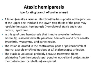  A lesion (usually a lacunar infarction) the basis pontis at the junction
of the upper one-third and the lower two-thirds of the pons may
result in the ataxic hemiparesis (homolateral ataxia and crural
paresis) syndrome.
 In this syndrome hemiparesis that is more severe in the lower
extremity, is associated with ipsilateral hemiataxia and occasionally
dysarthria, nystagmus, and paresthesias.
 The lesion is located in the contralateral pons or posterior limb of
internal capsule or c/l red nucleus or c/l thalamocapsular lesion .
 The ataxia is unilateral, probably because transverse fibers
originating from the contralateral pontine nuclei (and projecting to
the contralateral cerebellum) are spared.
Ataxic hemiparesis
(perforating branch of basilar artery)
 